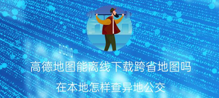 高德地图能离线下载跨省地图吗 在本地怎样查异地公交？